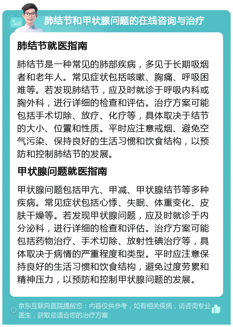 肺结节和甲状腺问题的在线咨询与治疗 肺结节就医指南 肺结节是一种常见的肺部疾病，多见于长期吸烟者和老年人。常见症状包括咳嗽、胸痛、呼吸困难等。若发现肺结节，应及时就诊于呼吸内科或胸外科，进行详细的检查和评估。治疗方案可能包括手术切除、放疗、化疗等，具体取决于结节的大小、位置和性质。平时应注意戒烟、避免空气污染、保持良好的生活习惯和饮食结构，以预防和控制肺结节的发展。 甲状腺问题就医指南 甲状腺问题包括甲亢、甲减、甲状腺结节等多种疾病。常见症状包括心悸、失眠、体重变化、皮肤干燥等。若发现甲状腺问题，应及时就诊于内分泌科，进行详细的检查和评估。治疗方案可能包括药物治疗、手术切除、放射性碘治疗等，具体取决于病情的严重程度和类型。平时应注意保持良好的生活习惯和饮食结构，避免过度劳累和精神压力，以预防和控制甲状腺问题的发展。