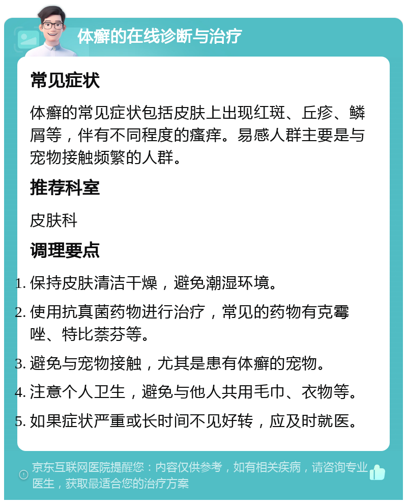 体癣的在线诊断与治疗 常见症状 体癣的常见症状包括皮肤上出现红斑、丘疹、鳞屑等，伴有不同程度的瘙痒。易感人群主要是与宠物接触频繁的人群。 推荐科室 皮肤科 调理要点 保持皮肤清洁干燥，避免潮湿环境。 使用抗真菌药物进行治疗，常见的药物有克霉唑、特比萘芬等。 避免与宠物接触，尤其是患有体癣的宠物。 注意个人卫生，避免与他人共用毛巾、衣物等。 如果症状严重或长时间不见好转，应及时就医。