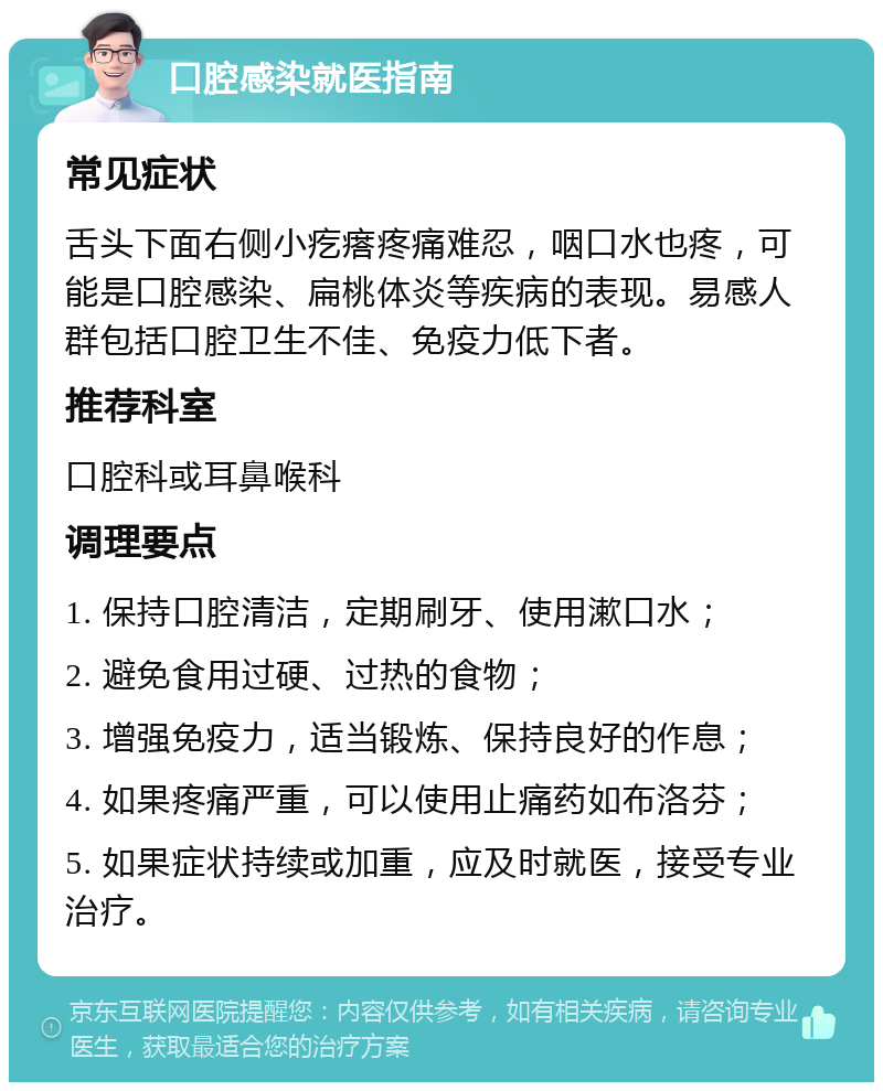 口腔感染就医指南 常见症状 舌头下面右侧小疙瘩疼痛难忍，咽口水也疼，可能是口腔感染、扁桃体炎等疾病的表现。易感人群包括口腔卫生不佳、免疫力低下者。 推荐科室 口腔科或耳鼻喉科 调理要点 1. 保持口腔清洁，定期刷牙、使用漱口水； 2. 避免食用过硬、过热的食物； 3. 增强免疫力，适当锻炼、保持良好的作息； 4. 如果疼痛严重，可以使用止痛药如布洛芬； 5. 如果症状持续或加重，应及时就医，接受专业治疗。