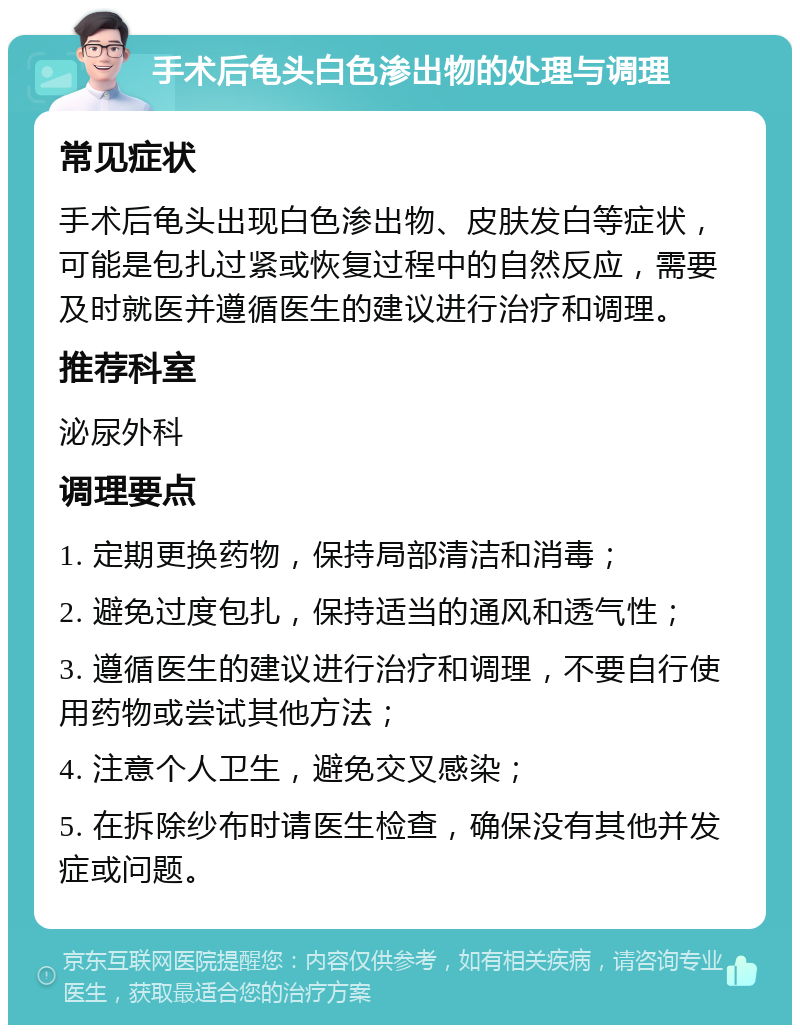 手术后龟头白色渗出物的处理与调理 常见症状 手术后龟头出现白色渗出物、皮肤发白等症状，可能是包扎过紧或恢复过程中的自然反应，需要及时就医并遵循医生的建议进行治疗和调理。 推荐科室 泌尿外科 调理要点 1. 定期更换药物，保持局部清洁和消毒； 2. 避免过度包扎，保持适当的通风和透气性； 3. 遵循医生的建议进行治疗和调理，不要自行使用药物或尝试其他方法； 4. 注意个人卫生，避免交叉感染； 5. 在拆除纱布时请医生检查，确保没有其他并发症或问题。