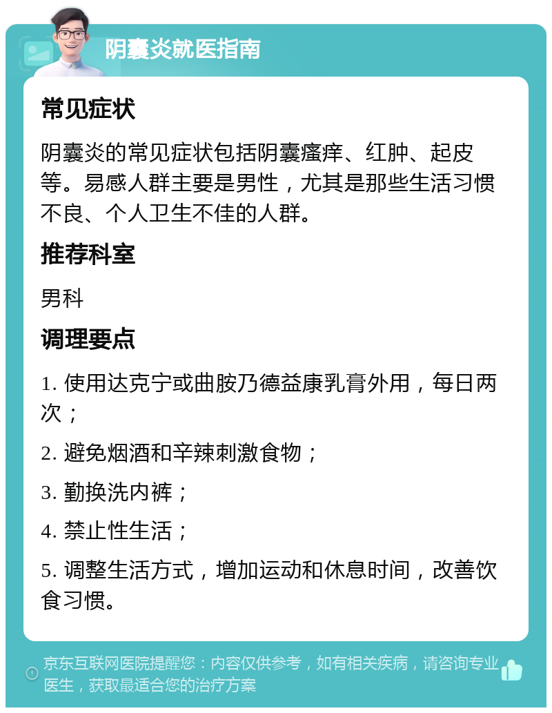 阴囊炎就医指南 常见症状 阴囊炎的常见症状包括阴囊瘙痒、红肿、起皮等。易感人群主要是男性，尤其是那些生活习惯不良、个人卫生不佳的人群。 推荐科室 男科 调理要点 1. 使用达克宁或曲胺乃德益康乳膏外用，每日两次； 2. 避免烟酒和辛辣刺激食物； 3. 勤换洗内裤； 4. 禁止性生活； 5. 调整生活方式，增加运动和休息时间，改善饮食习惯。