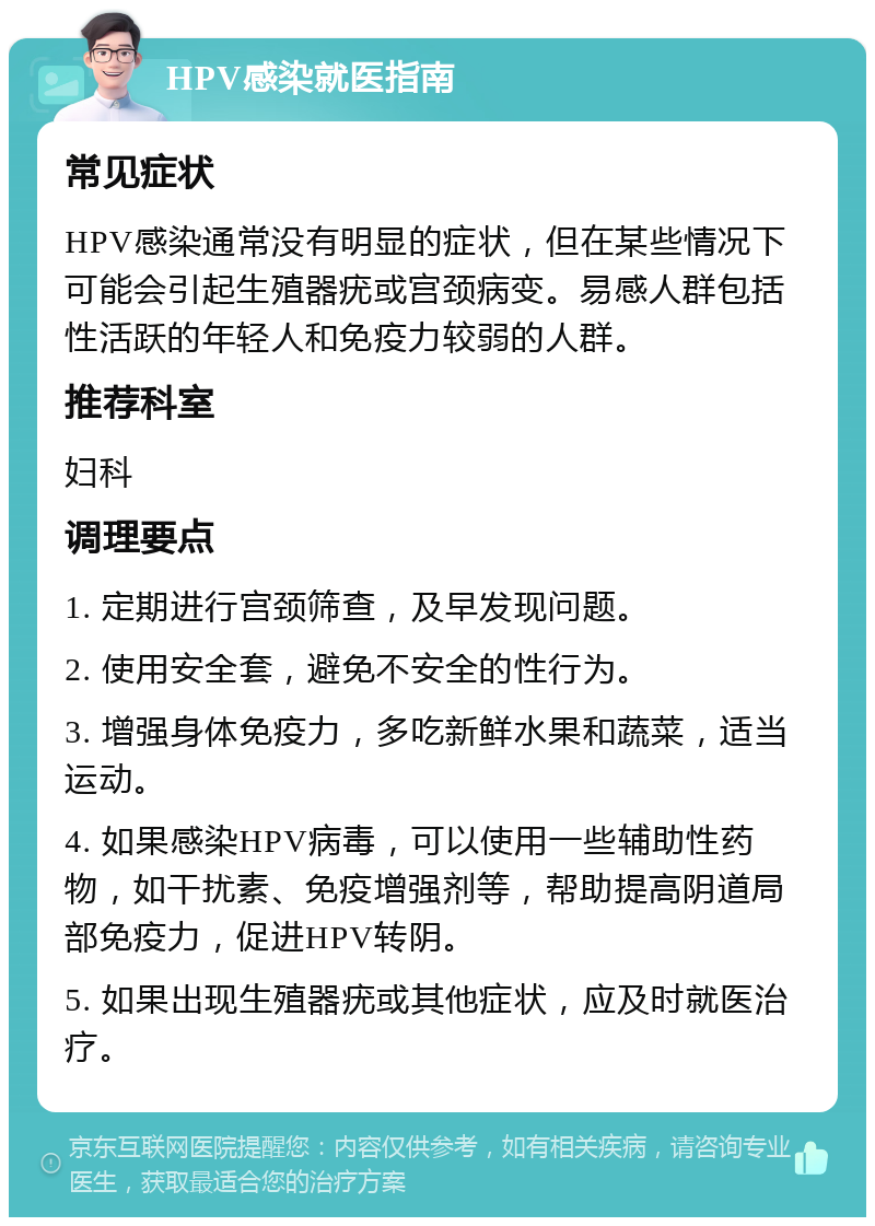 HPV感染就医指南 常见症状 HPV感染通常没有明显的症状，但在某些情况下可能会引起生殖器疣或宫颈病变。易感人群包括性活跃的年轻人和免疫力较弱的人群。 推荐科室 妇科 调理要点 1. 定期进行宫颈筛查，及早发现问题。 2. 使用安全套，避免不安全的性行为。 3. 增强身体免疫力，多吃新鲜水果和蔬菜，适当运动。 4. 如果感染HPV病毒，可以使用一些辅助性药物，如干扰素、免疫增强剂等，帮助提高阴道局部免疫力，促进HPV转阴。 5. 如果出现生殖器疣或其他症状，应及时就医治疗。