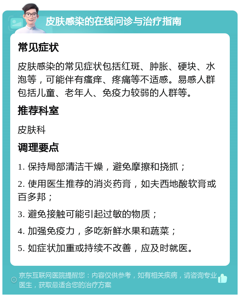 皮肤感染的在线问诊与治疗指南 常见症状 皮肤感染的常见症状包括红斑、肿胀、硬块、水泡等，可能伴有瘙痒、疼痛等不适感。易感人群包括儿童、老年人、免疫力较弱的人群等。 推荐科室 皮肤科 调理要点 1. 保持局部清洁干燥，避免摩擦和挠抓； 2. 使用医生推荐的消炎药膏，如夫西地酸软膏或百多邦； 3. 避免接触可能引起过敏的物质； 4. 加强免疫力，多吃新鲜水果和蔬菜； 5. 如症状加重或持续不改善，应及时就医。