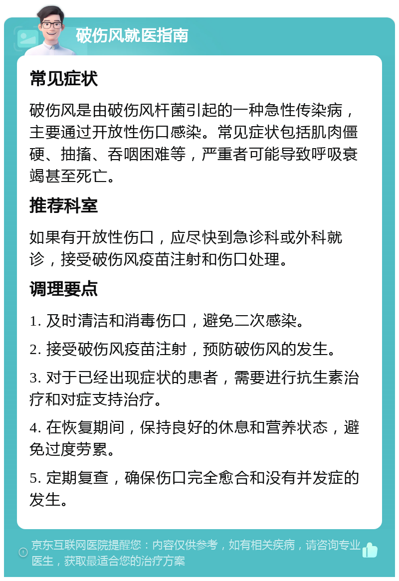 破伤风就医指南 常见症状 破伤风是由破伤风杆菌引起的一种急性传染病，主要通过开放性伤口感染。常见症状包括肌肉僵硬、抽搐、吞咽困难等，严重者可能导致呼吸衰竭甚至死亡。 推荐科室 如果有开放性伤口，应尽快到急诊科或外科就诊，接受破伤风疫苗注射和伤口处理。 调理要点 1. 及时清洁和消毒伤口，避免二次感染。 2. 接受破伤风疫苗注射，预防破伤风的发生。 3. 对于已经出现症状的患者，需要进行抗生素治疗和对症支持治疗。 4. 在恢复期间，保持良好的休息和营养状态，避免过度劳累。 5. 定期复查，确保伤口完全愈合和没有并发症的发生。