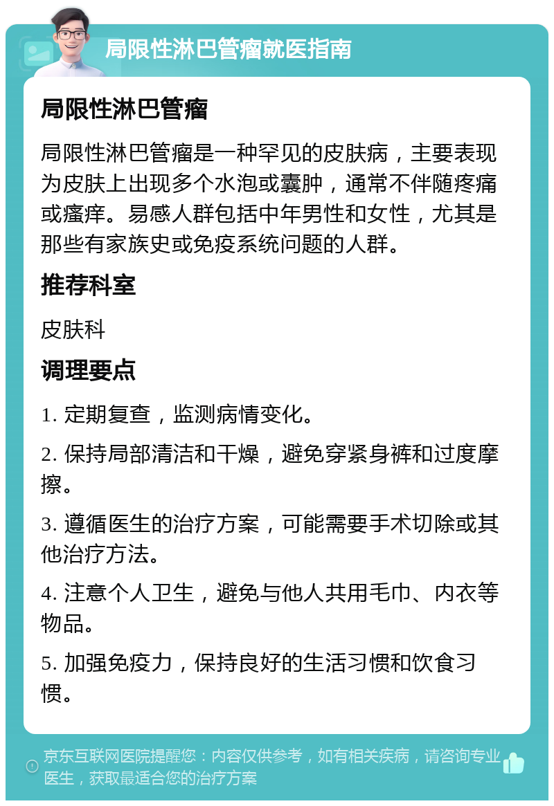 局限性淋巴管瘤就医指南 局限性淋巴管瘤 局限性淋巴管瘤是一种罕见的皮肤病，主要表现为皮肤上出现多个水泡或囊肿，通常不伴随疼痛或瘙痒。易感人群包括中年男性和女性，尤其是那些有家族史或免疫系统问题的人群。 推荐科室 皮肤科 调理要点 1. 定期复查，监测病情变化。 2. 保持局部清洁和干燥，避免穿紧身裤和过度摩擦。 3. 遵循医生的治疗方案，可能需要手术切除或其他治疗方法。 4. 注意个人卫生，避免与他人共用毛巾、内衣等物品。 5. 加强免疫力，保持良好的生活习惯和饮食习惯。