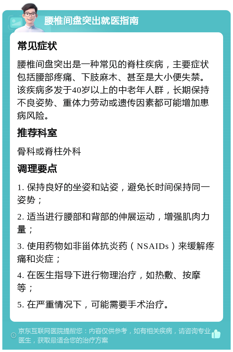 腰椎间盘突出就医指南 常见症状 腰椎间盘突出是一种常见的脊柱疾病，主要症状包括腰部疼痛、下肢麻木、甚至是大小便失禁。该疾病多发于40岁以上的中老年人群，长期保持不良姿势、重体力劳动或遗传因素都可能增加患病风险。 推荐科室 骨科或脊柱外科 调理要点 1. 保持良好的坐姿和站姿，避免长时间保持同一姿势； 2. 适当进行腰部和背部的伸展运动，增强肌肉力量； 3. 使用药物如非甾体抗炎药（NSAIDs）来缓解疼痛和炎症； 4. 在医生指导下进行物理治疗，如热敷、按摩等； 5. 在严重情况下，可能需要手术治疗。