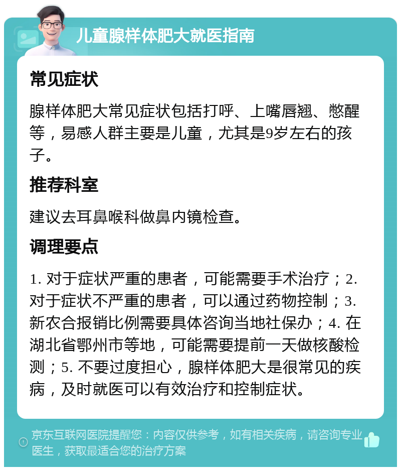 儿童腺样体肥大就医指南 常见症状 腺样体肥大常见症状包括打呼、上嘴唇翘、憋醒等，易感人群主要是儿童，尤其是9岁左右的孩子。 推荐科室 建议去耳鼻喉科做鼻内镜检查。 调理要点 1. 对于症状严重的患者，可能需要手术治疗；2. 对于症状不严重的患者，可以通过药物控制；3. 新农合报销比例需要具体咨询当地社保办；4. 在湖北省鄂州市等地，可能需要提前一天做核酸检测；5. 不要过度担心，腺样体肥大是很常见的疾病，及时就医可以有效治疗和控制症状。