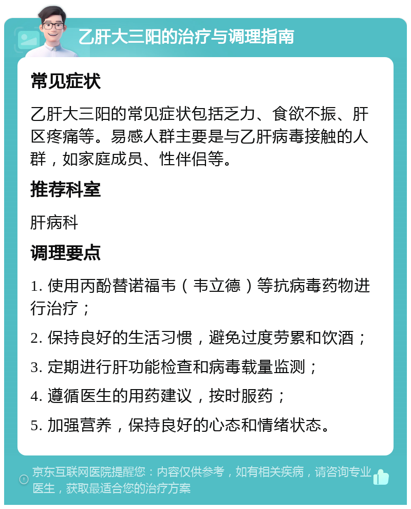 乙肝大三阳的治疗与调理指南 常见症状 乙肝大三阳的常见症状包括乏力、食欲不振、肝区疼痛等。易感人群主要是与乙肝病毒接触的人群，如家庭成员、性伴侣等。 推荐科室 肝病科 调理要点 1. 使用丙酚替诺福韦（韦立德）等抗病毒药物进行治疗； 2. 保持良好的生活习惯，避免过度劳累和饮酒； 3. 定期进行肝功能检查和病毒载量监测； 4. 遵循医生的用药建议，按时服药； 5. 加强营养，保持良好的心态和情绪状态。