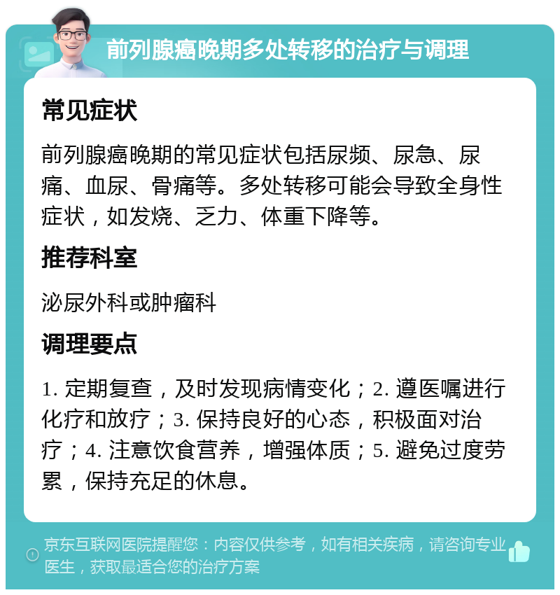 前列腺癌晚期多处转移的治疗与调理 常见症状 前列腺癌晚期的常见症状包括尿频、尿急、尿痛、血尿、骨痛等。多处转移可能会导致全身性症状，如发烧、乏力、体重下降等。 推荐科室 泌尿外科或肿瘤科 调理要点 1. 定期复查，及时发现病情变化；2. 遵医嘱进行化疗和放疗；3. 保持良好的心态，积极面对治疗；4. 注意饮食营养，增强体质；5. 避免过度劳累，保持充足的休息。