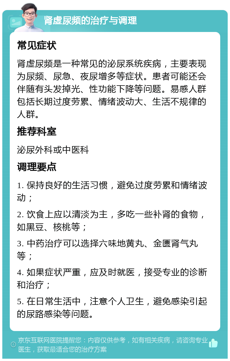 肾虚尿频的治疗与调理 常见症状 肾虚尿频是一种常见的泌尿系统疾病，主要表现为尿频、尿急、夜尿增多等症状。患者可能还会伴随有头发掉光、性功能下降等问题。易感人群包括长期过度劳累、情绪波动大、生活不规律的人群。 推荐科室 泌尿外科或中医科 调理要点 1. 保持良好的生活习惯，避免过度劳累和情绪波动； 2. 饮食上应以清淡为主，多吃一些补肾的食物，如黑豆、核桃等； 3. 中药治疗可以选择六味地黄丸、金匮肾气丸等； 4. 如果症状严重，应及时就医，接受专业的诊断和治疗； 5. 在日常生活中，注意个人卫生，避免感染引起的尿路感染等问题。