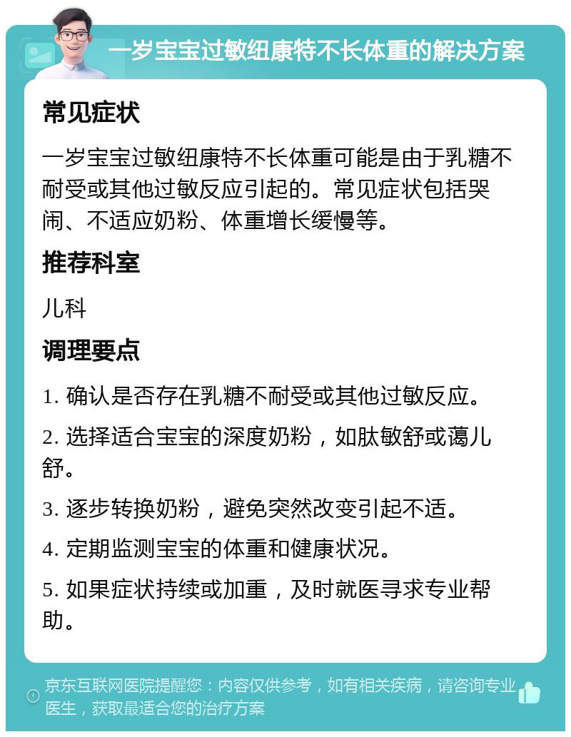 一岁宝宝过敏纽康特不长体重的解决方案 常见症状 一岁宝宝过敏纽康特不长体重可能是由于乳糖不耐受或其他过敏反应引起的。常见症状包括哭闹、不适应奶粉、体重增长缓慢等。 推荐科室 儿科 调理要点 1. 确认是否存在乳糖不耐受或其他过敏反应。 2. 选择适合宝宝的深度奶粉，如肽敏舒或蔼儿舒。 3. 逐步转换奶粉，避免突然改变引起不适。 4. 定期监测宝宝的体重和健康状况。 5. 如果症状持续或加重，及时就医寻求专业帮助。