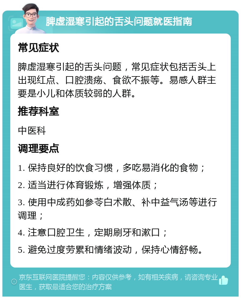 脾虚湿寒引起的舌头问题就医指南 常见症状 脾虚湿寒引起的舌头问题，常见症状包括舌头上出现红点、口腔溃疡、食欲不振等。易感人群主要是小儿和体质较弱的人群。 推荐科室 中医科 调理要点 1. 保持良好的饮食习惯，多吃易消化的食物； 2. 适当进行体育锻炼，增强体质； 3. 使用中成药如参苓白术散、补中益气汤等进行调理； 4. 注意口腔卫生，定期刷牙和漱口； 5. 避免过度劳累和情绪波动，保持心情舒畅。