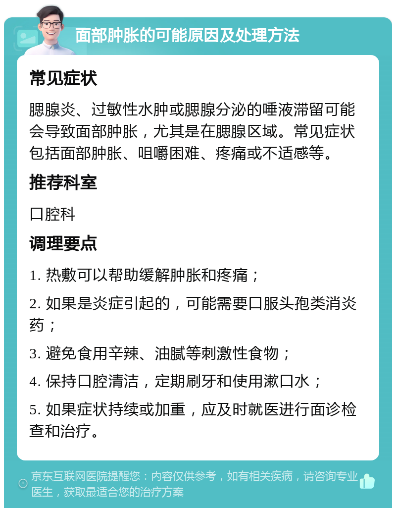 面部肿胀的可能原因及处理方法 常见症状 腮腺炎、过敏性水肿或腮腺分泌的唾液滞留可能会导致面部肿胀，尤其是在腮腺区域。常见症状包括面部肿胀、咀嚼困难、疼痛或不适感等。 推荐科室 口腔科 调理要点 1. 热敷可以帮助缓解肿胀和疼痛； 2. 如果是炎症引起的，可能需要口服头孢类消炎药； 3. 避免食用辛辣、油腻等刺激性食物； 4. 保持口腔清洁，定期刷牙和使用漱口水； 5. 如果症状持续或加重，应及时就医进行面诊检查和治疗。