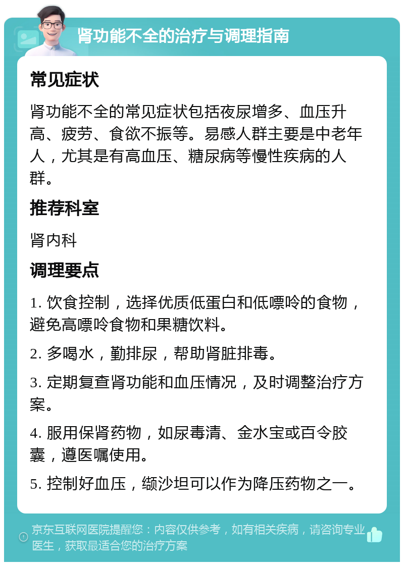 肾功能不全的治疗与调理指南 常见症状 肾功能不全的常见症状包括夜尿增多、血压升高、疲劳、食欲不振等。易感人群主要是中老年人，尤其是有高血压、糖尿病等慢性疾病的人群。 推荐科室 肾内科 调理要点 1. 饮食控制，选择优质低蛋白和低嘌呤的食物，避免高嘌呤食物和果糖饮料。 2. 多喝水，勤排尿，帮助肾脏排毒。 3. 定期复查肾功能和血压情况，及时调整治疗方案。 4. 服用保肾药物，如尿毒清、金水宝或百令胶囊，遵医嘱使用。 5. 控制好血压，缬沙坦可以作为降压药物之一。