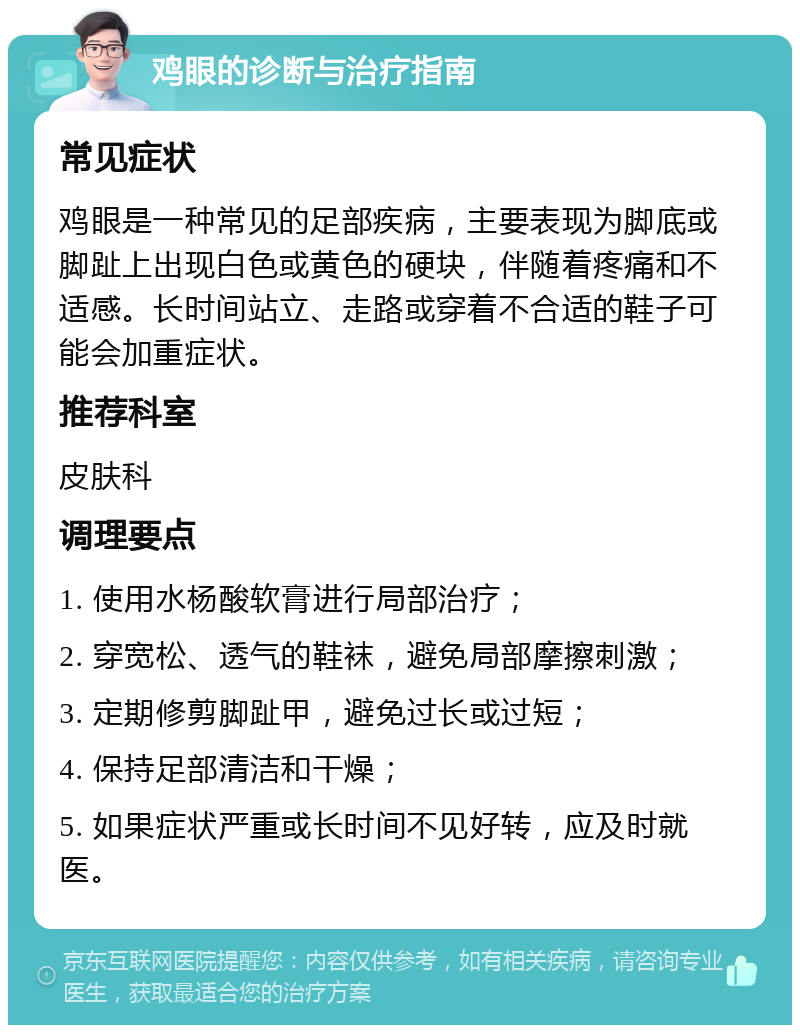 鸡眼的诊断与治疗指南 常见症状 鸡眼是一种常见的足部疾病，主要表现为脚底或脚趾上出现白色或黄色的硬块，伴随着疼痛和不适感。长时间站立、走路或穿着不合适的鞋子可能会加重症状。 推荐科室 皮肤科 调理要点 1. 使用水杨酸软膏进行局部治疗； 2. 穿宽松、透气的鞋袜，避免局部摩擦刺激； 3. 定期修剪脚趾甲，避免过长或过短； 4. 保持足部清洁和干燥； 5. 如果症状严重或长时间不见好转，应及时就医。