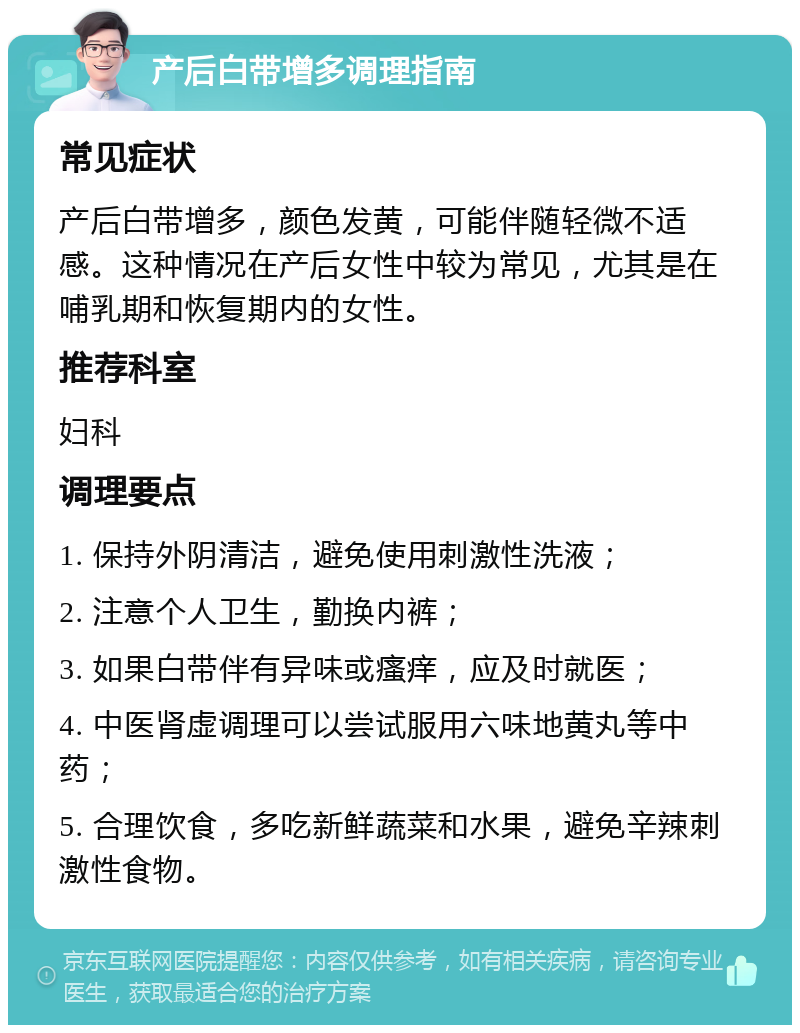 产后白带增多调理指南 常见症状 产后白带增多，颜色发黄，可能伴随轻微不适感。这种情况在产后女性中较为常见，尤其是在哺乳期和恢复期内的女性。 推荐科室 妇科 调理要点 1. 保持外阴清洁，避免使用刺激性洗液； 2. 注意个人卫生，勤换内裤； 3. 如果白带伴有异味或瘙痒，应及时就医； 4. 中医肾虚调理可以尝试服用六味地黄丸等中药； 5. 合理饮食，多吃新鲜蔬菜和水果，避免辛辣刺激性食物。