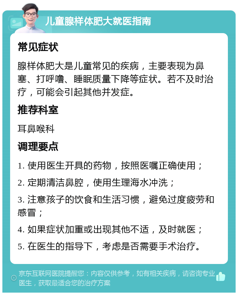 儿童腺样体肥大就医指南 常见症状 腺样体肥大是儿童常见的疾病，主要表现为鼻塞、打呼噜、睡眠质量下降等症状。若不及时治疗，可能会引起其他并发症。 推荐科室 耳鼻喉科 调理要点 1. 使用医生开具的药物，按照医嘱正确使用； 2. 定期清洁鼻腔，使用生理海水冲洗； 3. 注意孩子的饮食和生活习惯，避免过度疲劳和感冒； 4. 如果症状加重或出现其他不适，及时就医； 5. 在医生的指导下，考虑是否需要手术治疗。