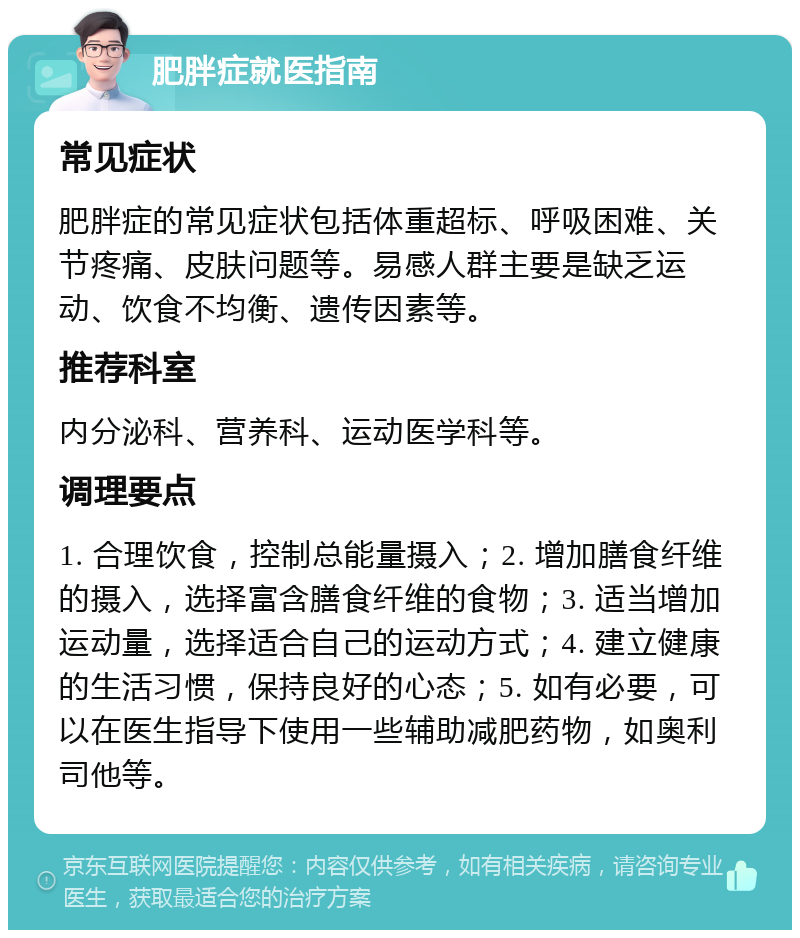 肥胖症就医指南 常见症状 肥胖症的常见症状包括体重超标、呼吸困难、关节疼痛、皮肤问题等。易感人群主要是缺乏运动、饮食不均衡、遗传因素等。 推荐科室 内分泌科、营养科、运动医学科等。 调理要点 1. 合理饮食，控制总能量摄入；2. 增加膳食纤维的摄入，选择富含膳食纤维的食物；3. 适当增加运动量，选择适合自己的运动方式；4. 建立健康的生活习惯，保持良好的心态；5. 如有必要，可以在医生指导下使用一些辅助减肥药物，如奥利司他等。