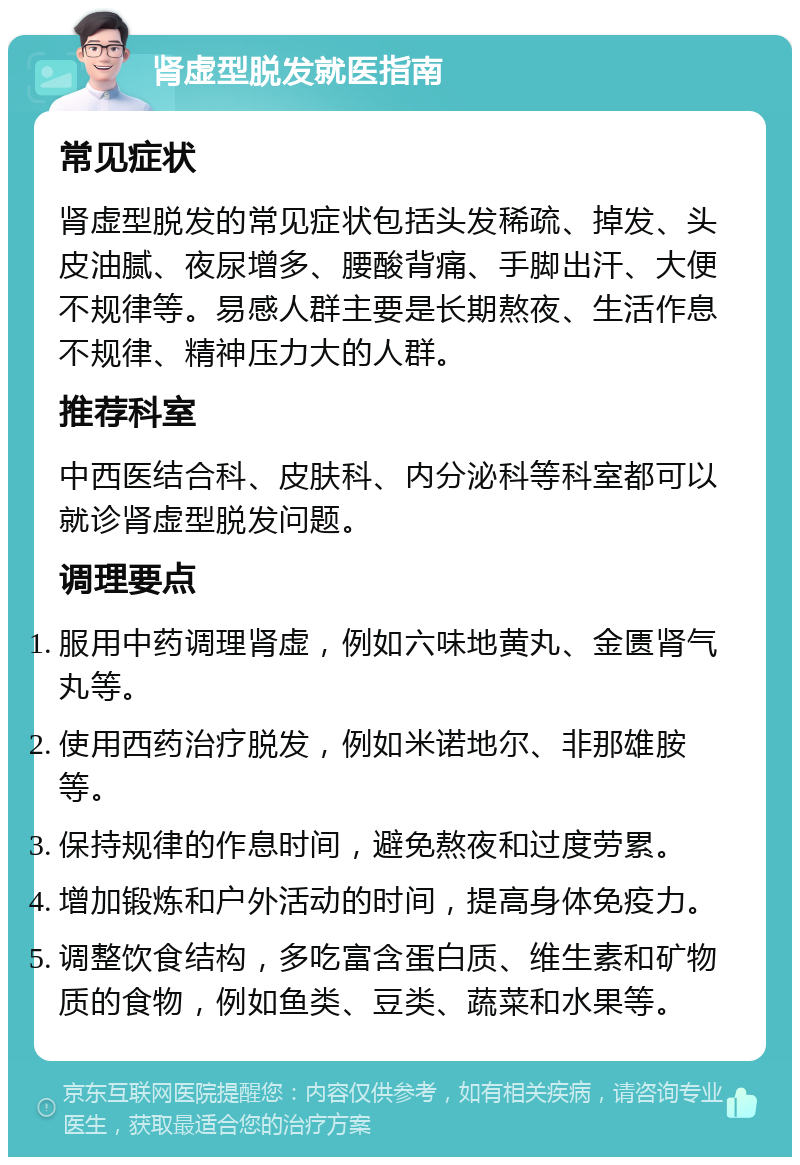 肾虚型脱发就医指南 常见症状 肾虚型脱发的常见症状包括头发稀疏、掉发、头皮油腻、夜尿增多、腰酸背痛、手脚出汗、大便不规律等。易感人群主要是长期熬夜、生活作息不规律、精神压力大的人群。 推荐科室 中西医结合科、皮肤科、内分泌科等科室都可以就诊肾虚型脱发问题。 调理要点 服用中药调理肾虚，例如六味地黄丸、金匮肾气丸等。 使用西药治疗脱发，例如米诺地尔、非那雄胺等。 保持规律的作息时间，避免熬夜和过度劳累。 增加锻炼和户外活动的时间，提高身体免疫力。 调整饮食结构，多吃富含蛋白质、维生素和矿物质的食物，例如鱼类、豆类、蔬菜和水果等。