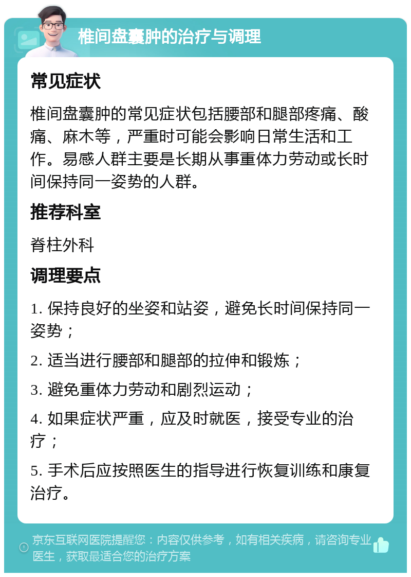 椎间盘囊肿的治疗与调理 常见症状 椎间盘囊肿的常见症状包括腰部和腿部疼痛、酸痛、麻木等，严重时可能会影响日常生活和工作。易感人群主要是长期从事重体力劳动或长时间保持同一姿势的人群。 推荐科室 脊柱外科 调理要点 1. 保持良好的坐姿和站姿，避免长时间保持同一姿势； 2. 适当进行腰部和腿部的拉伸和锻炼； 3. 避免重体力劳动和剧烈运动； 4. 如果症状严重，应及时就医，接受专业的治疗； 5. 手术后应按照医生的指导进行恢复训练和康复治疗。