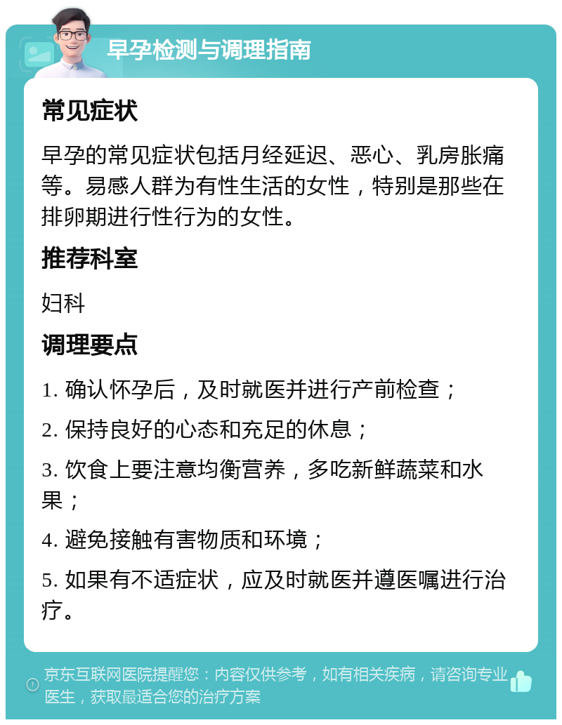 早孕检测与调理指南 常见症状 早孕的常见症状包括月经延迟、恶心、乳房胀痛等。易感人群为有性生活的女性，特别是那些在排卵期进行性行为的女性。 推荐科室 妇科 调理要点 1. 确认怀孕后，及时就医并进行产前检查； 2. 保持良好的心态和充足的休息； 3. 饮食上要注意均衡营养，多吃新鲜蔬菜和水果； 4. 避免接触有害物质和环境； 5. 如果有不适症状，应及时就医并遵医嘱进行治疗。