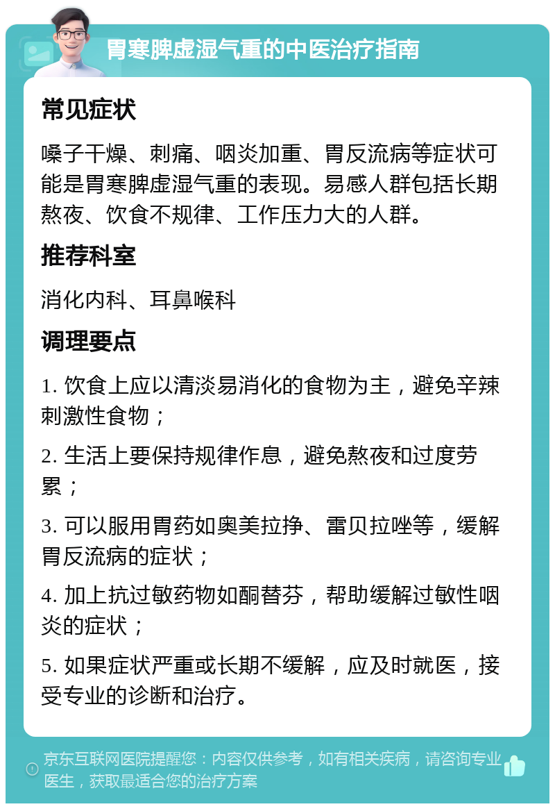 胃寒脾虚湿气重的中医治疗指南 常见症状 嗓子干燥、刺痛、咽炎加重、胃反流病等症状可能是胃寒脾虚湿气重的表现。易感人群包括长期熬夜、饮食不规律、工作压力大的人群。 推荐科室 消化内科、耳鼻喉科 调理要点 1. 饮食上应以清淡易消化的食物为主，避免辛辣刺激性食物； 2. 生活上要保持规律作息，避免熬夜和过度劳累； 3. 可以服用胃药如奥美拉挣、雷贝拉唑等，缓解胃反流病的症状； 4. 加上抗过敏药物如酮替芬，帮助缓解过敏性咽炎的症状； 5. 如果症状严重或长期不缓解，应及时就医，接受专业的诊断和治疗。