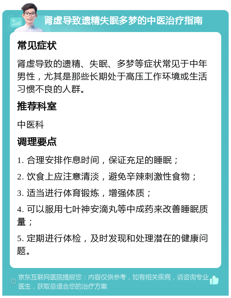 肾虚导致遗精失眠多梦的中医治疗指南 常见症状 肾虚导致的遗精、失眠、多梦等症状常见于中年男性，尤其是那些长期处于高压工作环境或生活习惯不良的人群。 推荐科室 中医科 调理要点 1. 合理安排作息时间，保证充足的睡眠； 2. 饮食上应注意清淡，避免辛辣刺激性食物； 3. 适当进行体育锻炼，增强体质； 4. 可以服用七叶神安滴丸等中成药来改善睡眠质量； 5. 定期进行体检，及时发现和处理潜在的健康问题。