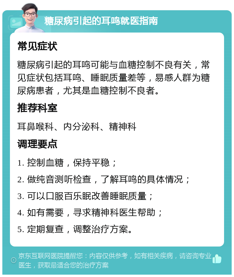 糖尿病引起的耳鸣就医指南 常见症状 糖尿病引起的耳鸣可能与血糖控制不良有关，常见症状包括耳鸣、睡眠质量差等，易感人群为糖尿病患者，尤其是血糖控制不良者。 推荐科室 耳鼻喉科、内分泌科、精神科 调理要点 1. 控制血糖，保持平稳； 2. 做纯音测听检查，了解耳鸣的具体情况； 3. 可以口服百乐眠改善睡眠质量； 4. 如有需要，寻求精神科医生帮助； 5. 定期复查，调整治疗方案。