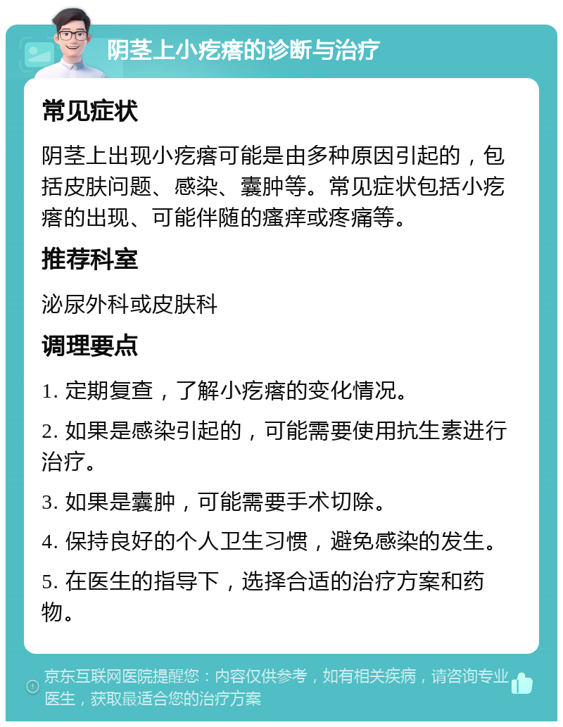 阴茎上小疙瘩的诊断与治疗 常见症状 阴茎上出现小疙瘩可能是由多种原因引起的，包括皮肤问题、感染、囊肿等。常见症状包括小疙瘩的出现、可能伴随的瘙痒或疼痛等。 推荐科室 泌尿外科或皮肤科 调理要点 1. 定期复查，了解小疙瘩的变化情况。 2. 如果是感染引起的，可能需要使用抗生素进行治疗。 3. 如果是囊肿，可能需要手术切除。 4. 保持良好的个人卫生习惯，避免感染的发生。 5. 在医生的指导下，选择合适的治疗方案和药物。