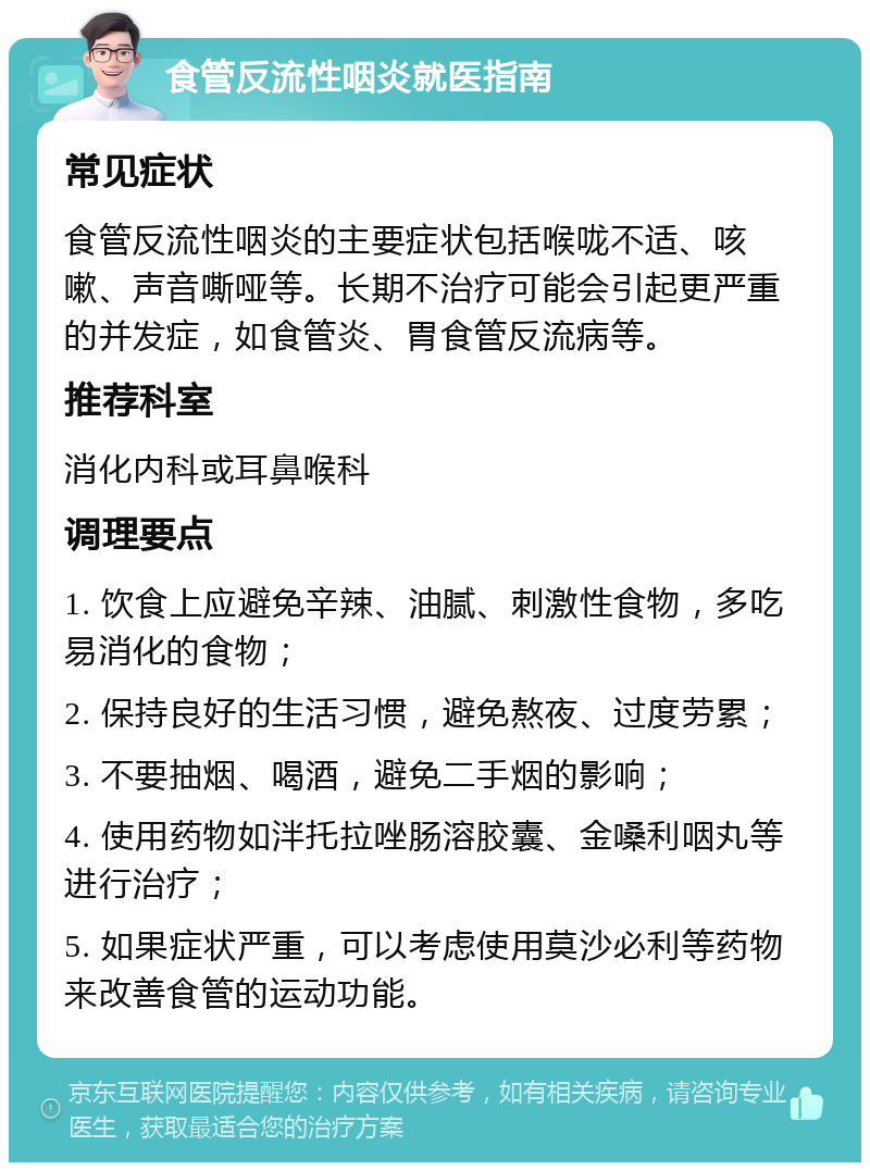 食管反流性咽炎就医指南 常见症状 食管反流性咽炎的主要症状包括喉咙不适、咳嗽、声音嘶哑等。长期不治疗可能会引起更严重的并发症，如食管炎、胃食管反流病等。 推荐科室 消化内科或耳鼻喉科 调理要点 1. 饮食上应避免辛辣、油腻、刺激性食物，多吃易消化的食物； 2. 保持良好的生活习惯，避免熬夜、过度劳累； 3. 不要抽烟、喝酒，避免二手烟的影响； 4. 使用药物如泮托拉唑肠溶胶囊、金嗓利咽丸等进行治疗； 5. 如果症状严重，可以考虑使用莫沙必利等药物来改善食管的运动功能。