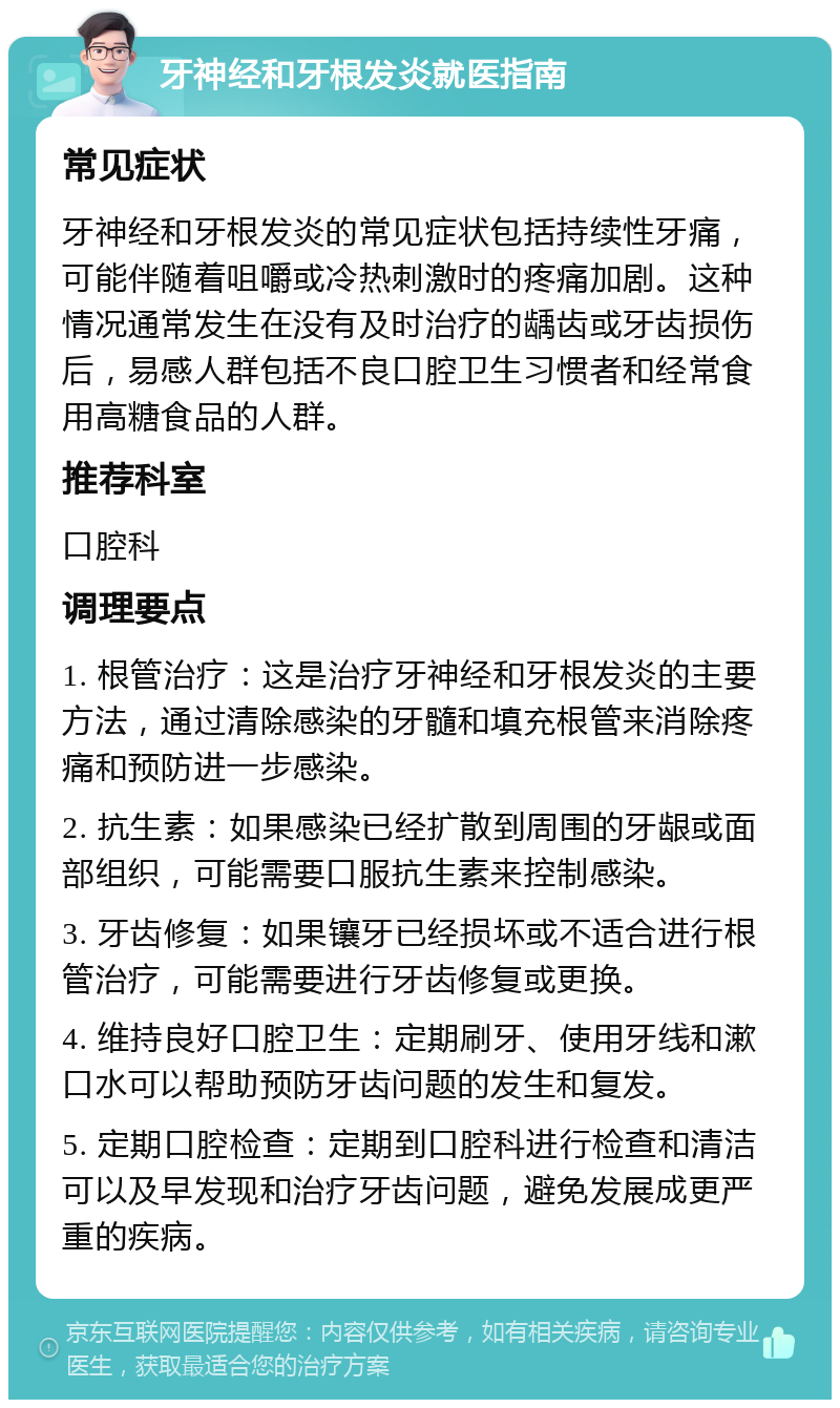 牙神经和牙根发炎就医指南 常见症状 牙神经和牙根发炎的常见症状包括持续性牙痛，可能伴随着咀嚼或冷热刺激时的疼痛加剧。这种情况通常发生在没有及时治疗的龋齿或牙齿损伤后，易感人群包括不良口腔卫生习惯者和经常食用高糖食品的人群。 推荐科室 口腔科 调理要点 1. 根管治疗：这是治疗牙神经和牙根发炎的主要方法，通过清除感染的牙髓和填充根管来消除疼痛和预防进一步感染。 2. 抗生素：如果感染已经扩散到周围的牙龈或面部组织，可能需要口服抗生素来控制感染。 3. 牙齿修复：如果镶牙已经损坏或不适合进行根管治疗，可能需要进行牙齿修复或更换。 4. 维持良好口腔卫生：定期刷牙、使用牙线和漱口水可以帮助预防牙齿问题的发生和复发。 5. 定期口腔检查：定期到口腔科进行检查和清洁可以及早发现和治疗牙齿问题，避免发展成更严重的疾病。