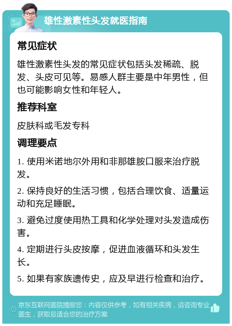 雄性激素性头发就医指南 常见症状 雄性激素性头发的常见症状包括头发稀疏、脱发、头皮可见等。易感人群主要是中年男性，但也可能影响女性和年轻人。 推荐科室 皮肤科或毛发专科 调理要点 1. 使用米诺地尔外用和非那雄胺口服来治疗脱发。 2. 保持良好的生活习惯，包括合理饮食、适量运动和充足睡眠。 3. 避免过度使用热工具和化学处理对头发造成伤害。 4. 定期进行头皮按摩，促进血液循环和头发生长。 5. 如果有家族遗传史，应及早进行检查和治疗。