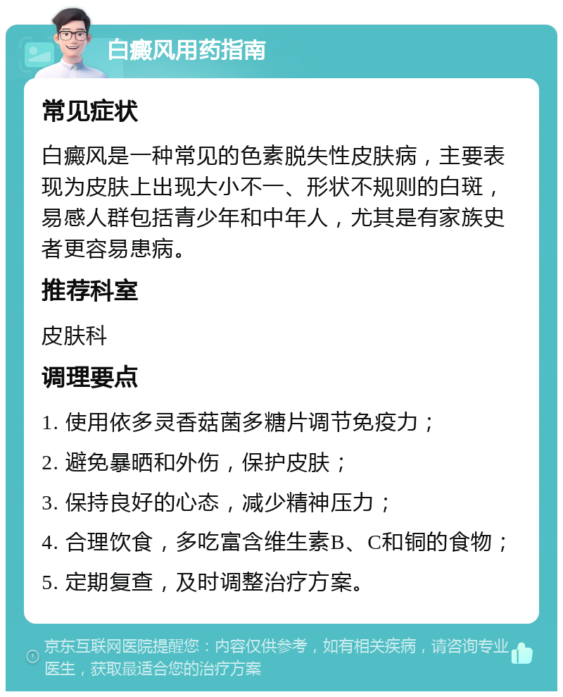 白癜风用药指南 常见症状 白癜风是一种常见的色素脱失性皮肤病，主要表现为皮肤上出现大小不一、形状不规则的白斑，易感人群包括青少年和中年人，尤其是有家族史者更容易患病。 推荐科室 皮肤科 调理要点 1. 使用依多灵香菇菌多糖片调节免疫力； 2. 避免暴晒和外伤，保护皮肤； 3. 保持良好的心态，减少精神压力； 4. 合理饮食，多吃富含维生素B、C和铜的食物； 5. 定期复查，及时调整治疗方案。