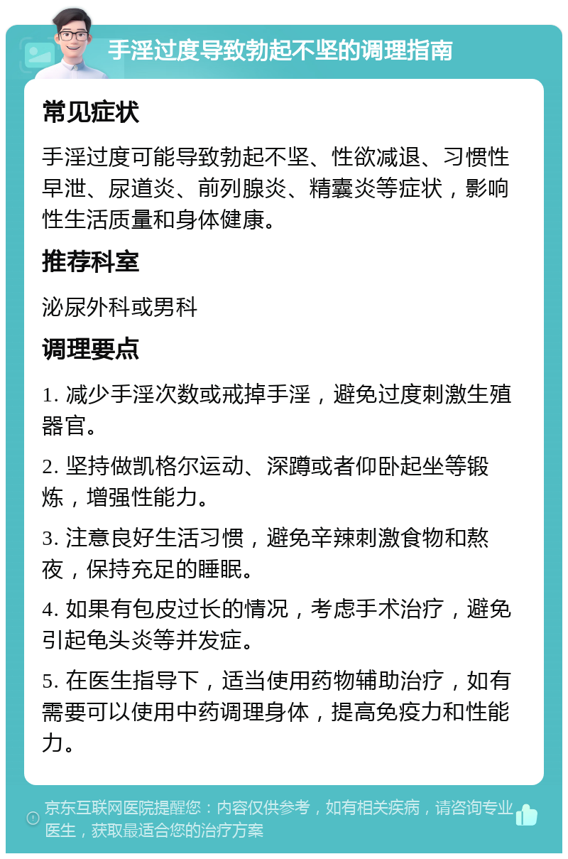 手淫过度导致勃起不坚的调理指南 常见症状 手淫过度可能导致勃起不坚、性欲减退、习惯性早泄、尿道炎、前列腺炎、精囊炎等症状，影响性生活质量和身体健康。 推荐科室 泌尿外科或男科 调理要点 1. 减少手淫次数或戒掉手淫，避免过度刺激生殖器官。 2. 坚持做凯格尔运动、深蹲或者仰卧起坐等锻炼，增强性能力。 3. 注意良好生活习惯，避免辛辣刺激食物和熬夜，保持充足的睡眠。 4. 如果有包皮过长的情况，考虑手术治疗，避免引起龟头炎等并发症。 5. 在医生指导下，适当使用药物辅助治疗，如有需要可以使用中药调理身体，提高免疫力和性能力。