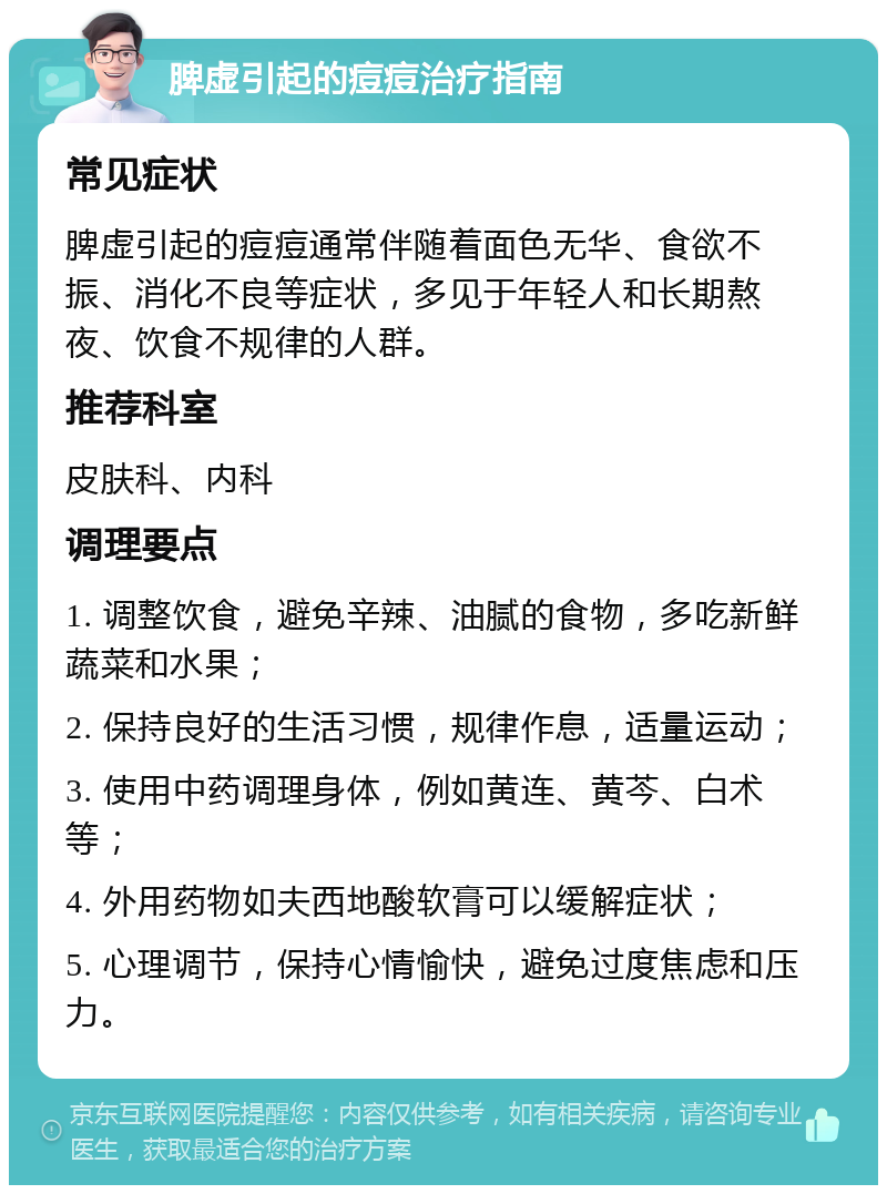 脾虚引起的痘痘治疗指南 常见症状 脾虚引起的痘痘通常伴随着面色无华、食欲不振、消化不良等症状，多见于年轻人和长期熬夜、饮食不规律的人群。 推荐科室 皮肤科、内科 调理要点 1. 调整饮食，避免辛辣、油腻的食物，多吃新鲜蔬菜和水果； 2. 保持良好的生活习惯，规律作息，适量运动； 3. 使用中药调理身体，例如黄连、黄芩、白术等； 4. 外用药物如夫西地酸软膏可以缓解症状； 5. 心理调节，保持心情愉快，避免过度焦虑和压力。