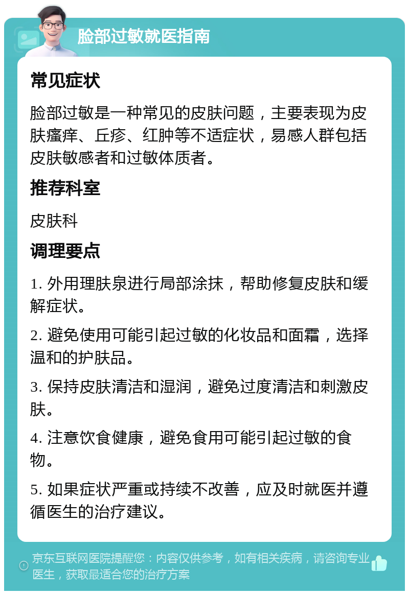 脸部过敏就医指南 常见症状 脸部过敏是一种常见的皮肤问题，主要表现为皮肤瘙痒、丘疹、红肿等不适症状，易感人群包括皮肤敏感者和过敏体质者。 推荐科室 皮肤科 调理要点 1. 外用理肤泉进行局部涂抹，帮助修复皮肤和缓解症状。 2. 避免使用可能引起过敏的化妆品和面霜，选择温和的护肤品。 3. 保持皮肤清洁和湿润，避免过度清洁和刺激皮肤。 4. 注意饮食健康，避免食用可能引起过敏的食物。 5. 如果症状严重或持续不改善，应及时就医并遵循医生的治疗建议。