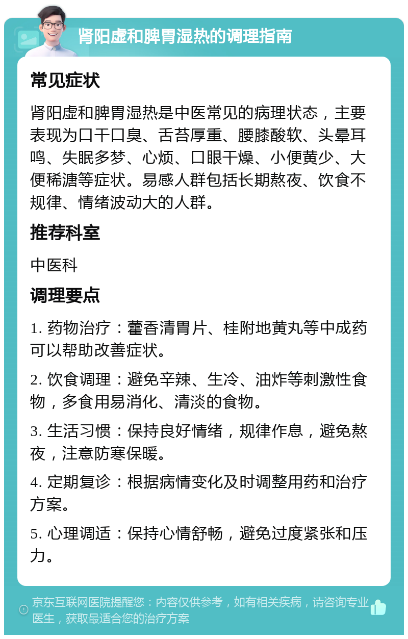 肾阳虚和脾胃湿热的调理指南 常见症状 肾阳虚和脾胃湿热是中医常见的病理状态，主要表现为口干口臭、舌苔厚重、腰膝酸软、头晕耳鸣、失眠多梦、心烦、口眼干燥、小便黄少、大便稀溏等症状。易感人群包括长期熬夜、饮食不规律、情绪波动大的人群。 推荐科室 中医科 调理要点 1. 药物治疗：藿香清胃片、桂附地黄丸等中成药可以帮助改善症状。 2. 饮食调理：避免辛辣、生冷、油炸等刺激性食物，多食用易消化、清淡的食物。 3. 生活习惯：保持良好情绪，规律作息，避免熬夜，注意防寒保暖。 4. 定期复诊：根据病情变化及时调整用药和治疗方案。 5. 心理调适：保持心情舒畅，避免过度紧张和压力。