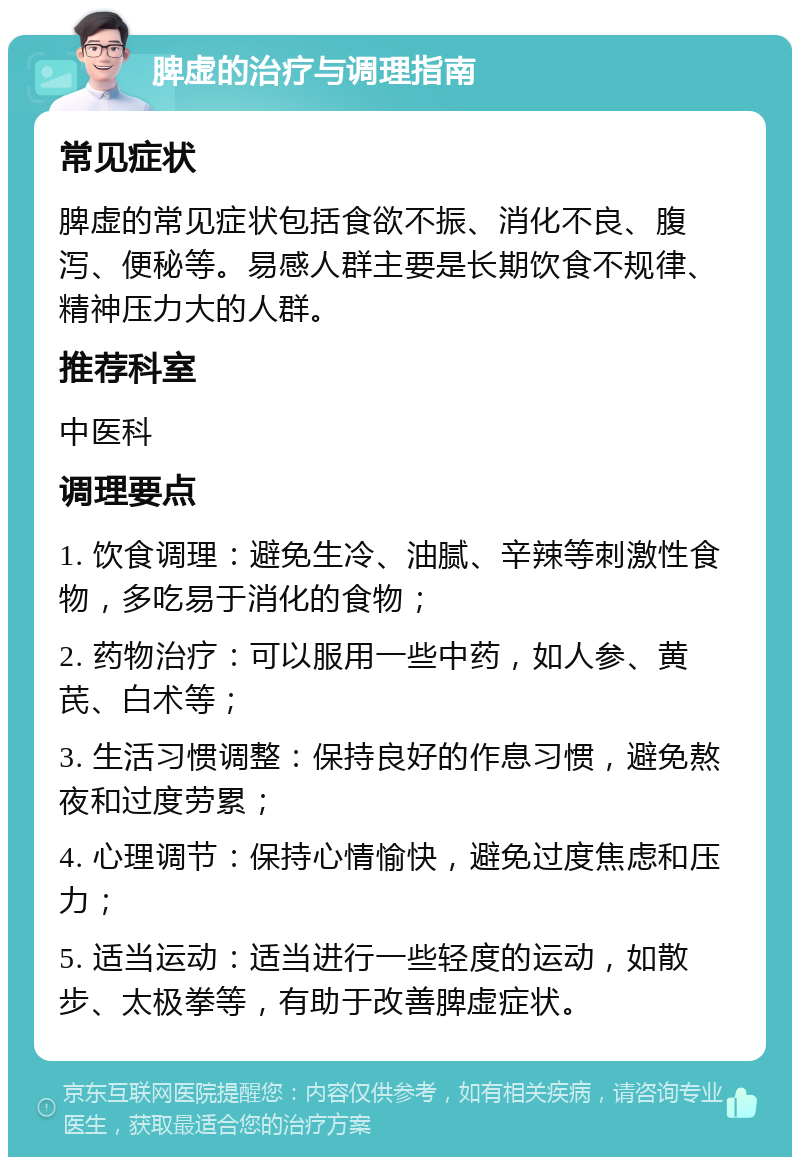 脾虚的治疗与调理指南 常见症状 脾虚的常见症状包括食欲不振、消化不良、腹泻、便秘等。易感人群主要是长期饮食不规律、精神压力大的人群。 推荐科室 中医科 调理要点 1. 饮食调理：避免生冷、油腻、辛辣等刺激性食物，多吃易于消化的食物； 2. 药物治疗：可以服用一些中药，如人参、黄芪、白术等； 3. 生活习惯调整：保持良好的作息习惯，避免熬夜和过度劳累； 4. 心理调节：保持心情愉快，避免过度焦虑和压力； 5. 适当运动：适当进行一些轻度的运动，如散步、太极拳等，有助于改善脾虚症状。