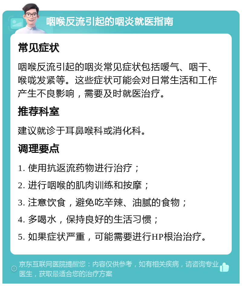 咽喉反流引起的咽炎就医指南 常见症状 咽喉反流引起的咽炎常见症状包括嗳气、咽干、喉咙发紧等。这些症状可能会对日常生活和工作产生不良影响，需要及时就医治疗。 推荐科室 建议就诊于耳鼻喉科或消化科。 调理要点 1. 使用抗返流药物进行治疗； 2. 进行咽喉的肌肉训练和按摩； 3. 注意饮食，避免吃辛辣、油腻的食物； 4. 多喝水，保持良好的生活习惯； 5. 如果症状严重，可能需要进行HP根治治疗。