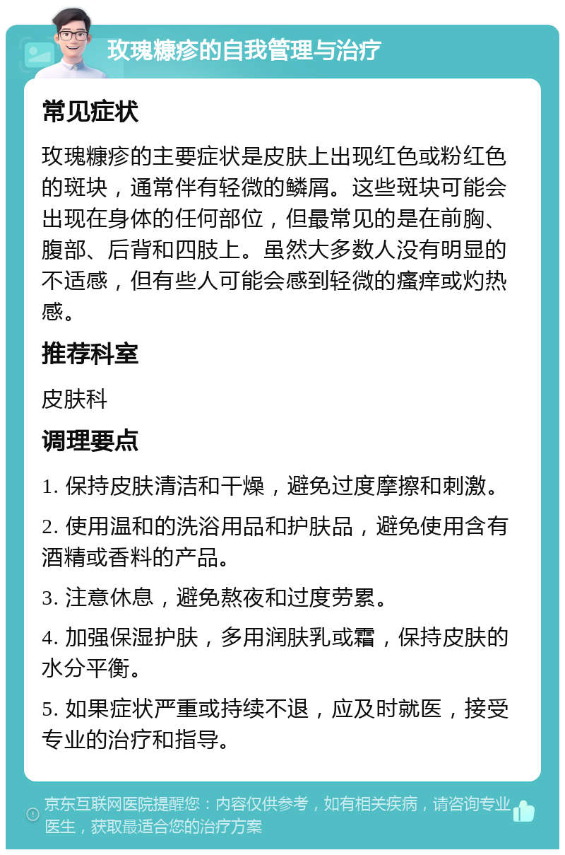 玫瑰糠疹的自我管理与治疗 常见症状 玫瑰糠疹的主要症状是皮肤上出现红色或粉红色的斑块，通常伴有轻微的鳞屑。这些斑块可能会出现在身体的任何部位，但最常见的是在前胸、腹部、后背和四肢上。虽然大多数人没有明显的不适感，但有些人可能会感到轻微的瘙痒或灼热感。 推荐科室 皮肤科 调理要点 1. 保持皮肤清洁和干燥，避免过度摩擦和刺激。 2. 使用温和的洗浴用品和护肤品，避免使用含有酒精或香料的产品。 3. 注意休息，避免熬夜和过度劳累。 4. 加强保湿护肤，多用润肤乳或霜，保持皮肤的水分平衡。 5. 如果症状严重或持续不退，应及时就医，接受专业的治疗和指导。