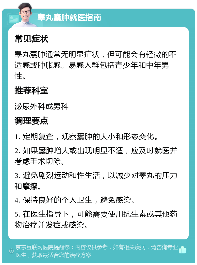 睾丸囊肿就医指南 常见症状 睾丸囊肿通常无明显症状，但可能会有轻微的不适感或肿胀感。易感人群包括青少年和中年男性。 推荐科室 泌尿外科或男科 调理要点 1. 定期复查，观察囊肿的大小和形态变化。 2. 如果囊肿增大或出现明显不适，应及时就医并考虑手术切除。 3. 避免剧烈运动和性生活，以减少对睾丸的压力和摩擦。 4. 保持良好的个人卫生，避免感染。 5. 在医生指导下，可能需要使用抗生素或其他药物治疗并发症或感染。