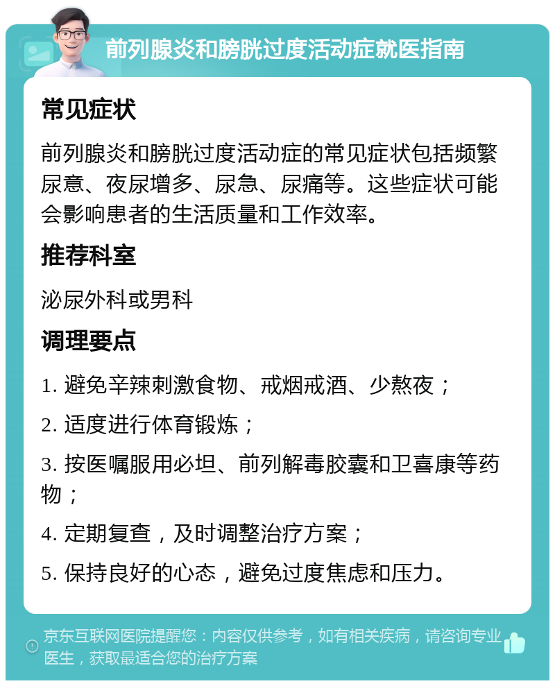 前列腺炎和膀胱过度活动症就医指南 常见症状 前列腺炎和膀胱过度活动症的常见症状包括频繁尿意、夜尿增多、尿急、尿痛等。这些症状可能会影响患者的生活质量和工作效率。 推荐科室 泌尿外科或男科 调理要点 1. 避免辛辣刺激食物、戒烟戒酒、少熬夜； 2. 适度进行体育锻炼； 3. 按医嘱服用必坦、前列解毒胶囊和卫喜康等药物； 4. 定期复查，及时调整治疗方案； 5. 保持良好的心态，避免过度焦虑和压力。