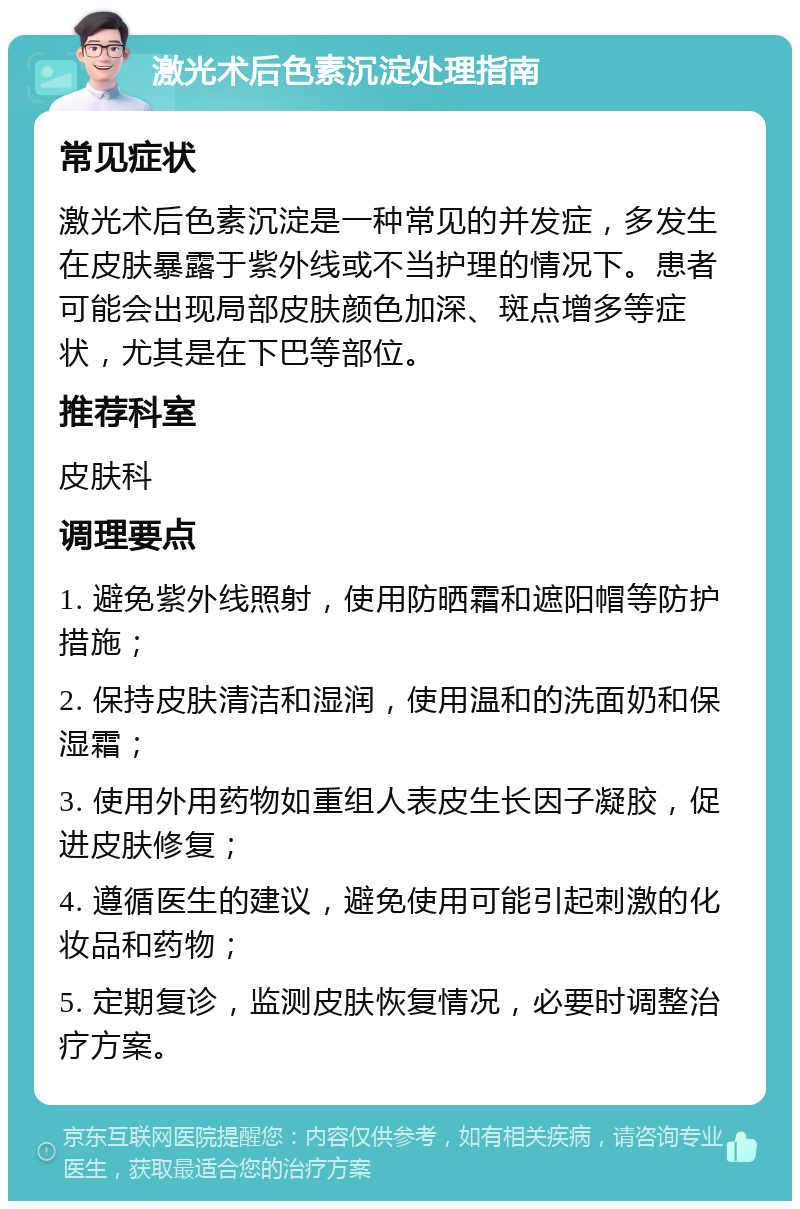 激光术后色素沉淀处理指南 常见症状 激光术后色素沉淀是一种常见的并发症，多发生在皮肤暴露于紫外线或不当护理的情况下。患者可能会出现局部皮肤颜色加深、斑点增多等症状，尤其是在下巴等部位。 推荐科室 皮肤科 调理要点 1. 避免紫外线照射，使用防晒霜和遮阳帽等防护措施； 2. 保持皮肤清洁和湿润，使用温和的洗面奶和保湿霜； 3. 使用外用药物如重组人表皮生长因子凝胶，促进皮肤修复； 4. 遵循医生的建议，避免使用可能引起刺激的化妆品和药物； 5. 定期复诊，监测皮肤恢复情况，必要时调整治疗方案。