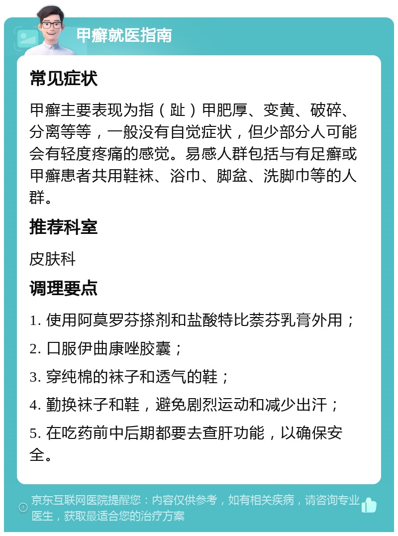 甲癣就医指南 常见症状 甲癣主要表现为指（趾）甲肥厚、变黄、破碎、分离等等，一般没有自觉症状，但少部分人可能会有轻度疼痛的感觉。易感人群包括与有足癣或甲癣患者共用鞋袜、浴巾、脚盆、洗脚巾等的人群。 推荐科室 皮肤科 调理要点 1. 使用阿莫罗芬搽剂和盐酸特比萘芬乳膏外用； 2. 口服伊曲康唑胶囊； 3. 穿纯棉的袜子和透气的鞋； 4. 勤换袜子和鞋，避免剧烈运动和减少出汗； 5. 在吃药前中后期都要去查肝功能，以确保安全。