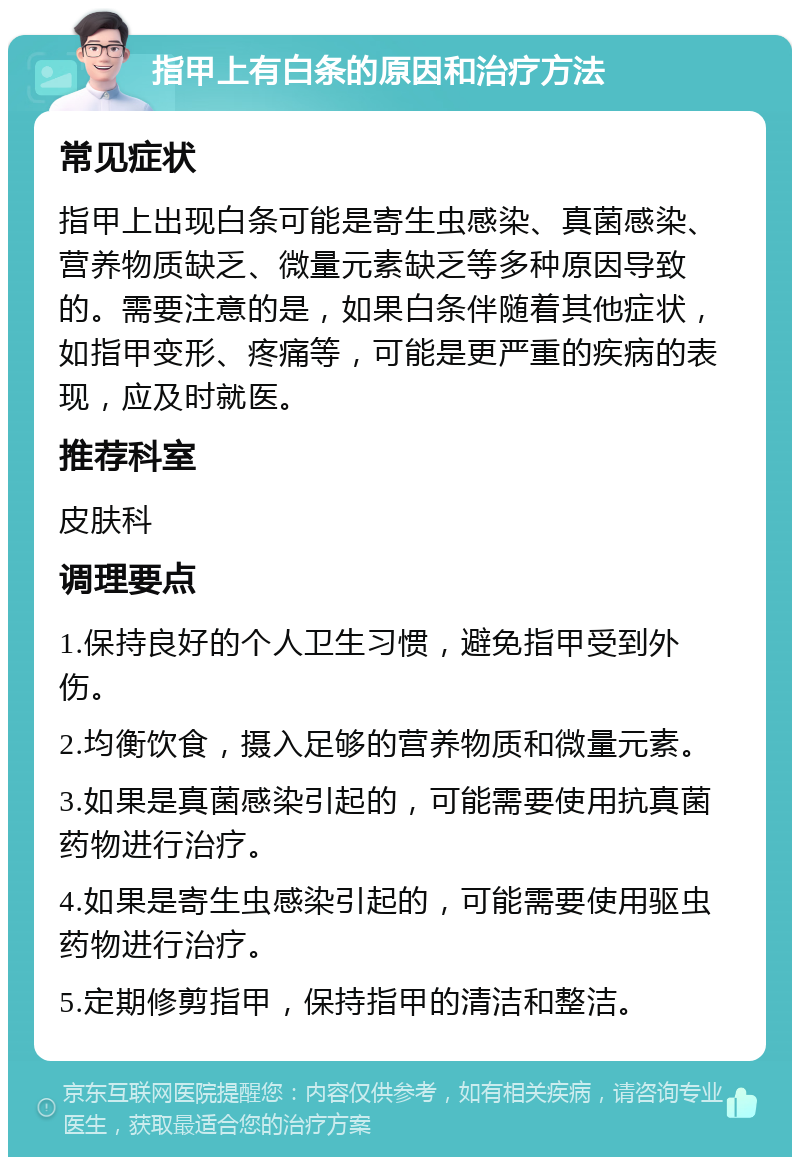 指甲上有白条的原因和治疗方法 常见症状 指甲上出现白条可能是寄生虫感染、真菌感染、营养物质缺乏、微量元素缺乏等多种原因导致的。需要注意的是，如果白条伴随着其他症状，如指甲变形、疼痛等，可能是更严重的疾病的表现，应及时就医。 推荐科室 皮肤科 调理要点 1.保持良好的个人卫生习惯，避免指甲受到外伤。 2.均衡饮食，摄入足够的营养物质和微量元素。 3.如果是真菌感染引起的，可能需要使用抗真菌药物进行治疗。 4.如果是寄生虫感染引起的，可能需要使用驱虫药物进行治疗。 5.定期修剪指甲，保持指甲的清洁和整洁。