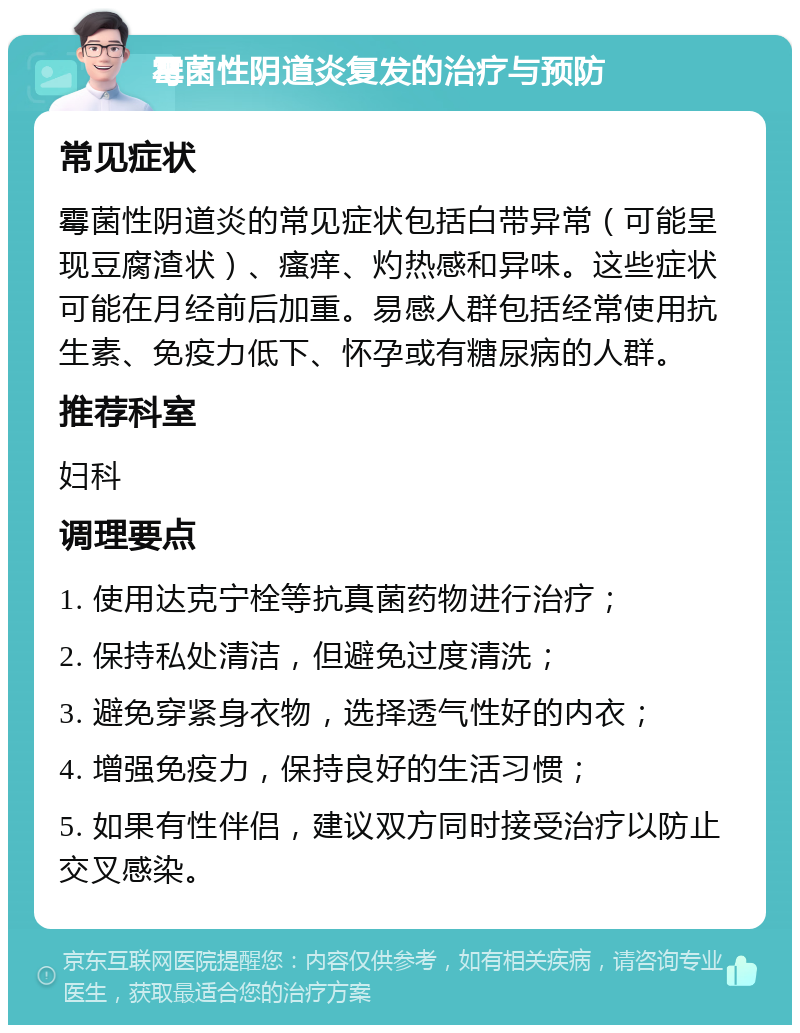 霉菌性阴道炎复发的治疗与预防 常见症状 霉菌性阴道炎的常见症状包括白带异常（可能呈现豆腐渣状）、瘙痒、灼热感和异味。这些症状可能在月经前后加重。易感人群包括经常使用抗生素、免疫力低下、怀孕或有糖尿病的人群。 推荐科室 妇科 调理要点 1. 使用达克宁栓等抗真菌药物进行治疗； 2. 保持私处清洁，但避免过度清洗； 3. 避免穿紧身衣物，选择透气性好的内衣； 4. 增强免疫力，保持良好的生活习惯； 5. 如果有性伴侣，建议双方同时接受治疗以防止交叉感染。