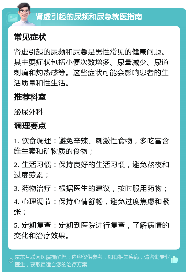 肾虚引起的尿频和尿急就医指南 常见症状 肾虚引起的尿频和尿急是男性常见的健康问题。其主要症状包括小便次数增多、尿量减少、尿道刺痛和灼热感等。这些症状可能会影响患者的生活质量和性生活。 推荐科室 泌尿外科 调理要点 1. 饮食调理：避免辛辣、刺激性食物，多吃富含维生素和矿物质的食物； 2. 生活习惯：保持良好的生活习惯，避免熬夜和过度劳累； 3. 药物治疗：根据医生的建议，按时服用药物； 4. 心理调节：保持心情舒畅，避免过度焦虑和紧张； 5. 定期复查：定期到医院进行复查，了解病情的变化和治疗效果。