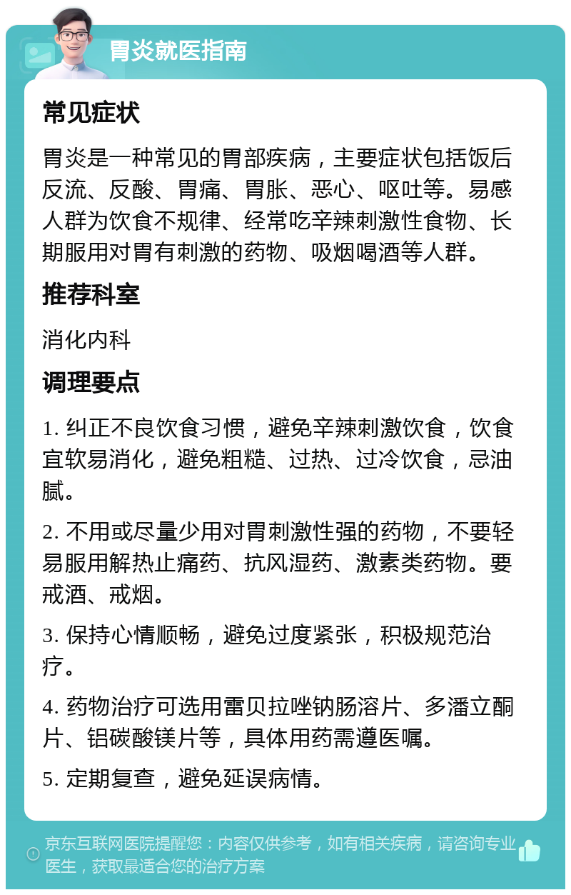 胃炎就医指南 常见症状 胃炎是一种常见的胃部疾病，主要症状包括饭后反流、反酸、胃痛、胃胀、恶心、呕吐等。易感人群为饮食不规律、经常吃辛辣刺激性食物、长期服用对胃有刺激的药物、吸烟喝酒等人群。 推荐科室 消化内科 调理要点 1. 纠正不良饮食习惯，避免辛辣刺激饮食，饮食宜软易消化，避免粗糙、过热、过冷饮食，忌油腻。 2. 不用或尽量少用对胃刺激性强的药物，不要轻易服用解热止痛药、抗风湿药、激素类药物。要戒酒、戒烟。 3. 保持心情顺畅，避免过度紧张，积极规范治疗。 4. 药物治疗可选用雷贝拉唑钠肠溶片、多潘立酮片、铝碳酸镁片等，具体用药需遵医嘱。 5. 定期复查，避免延误病情。