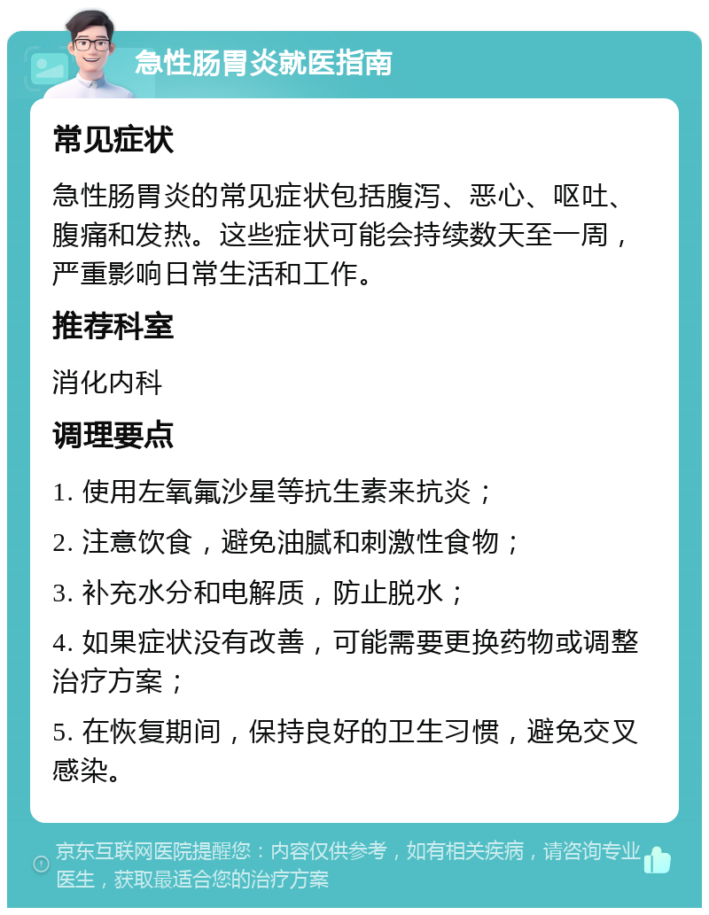 急性肠胃炎就医指南 常见症状 急性肠胃炎的常见症状包括腹泻、恶心、呕吐、腹痛和发热。这些症状可能会持续数天至一周，严重影响日常生活和工作。 推荐科室 消化内科 调理要点 1. 使用左氧氟沙星等抗生素来抗炎； 2. 注意饮食，避免油腻和刺激性食物； 3. 补充水分和电解质，防止脱水； 4. 如果症状没有改善，可能需要更换药物或调整治疗方案； 5. 在恢复期间，保持良好的卫生习惯，避免交叉感染。