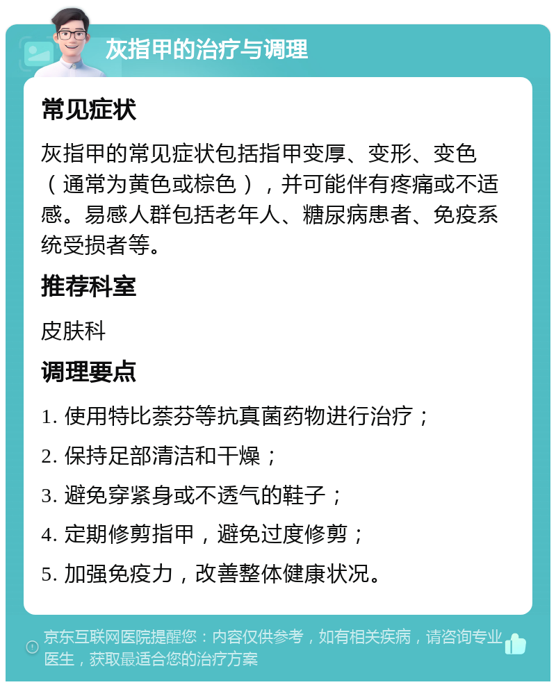 灰指甲的治疗与调理 常见症状 灰指甲的常见症状包括指甲变厚、变形、变色（通常为黄色或棕色），并可能伴有疼痛或不适感。易感人群包括老年人、糖尿病患者、免疫系统受损者等。 推荐科室 皮肤科 调理要点 1. 使用特比萘芬等抗真菌药物进行治疗； 2. 保持足部清洁和干燥； 3. 避免穿紧身或不透气的鞋子； 4. 定期修剪指甲，避免过度修剪； 5. 加强免疫力，改善整体健康状况。